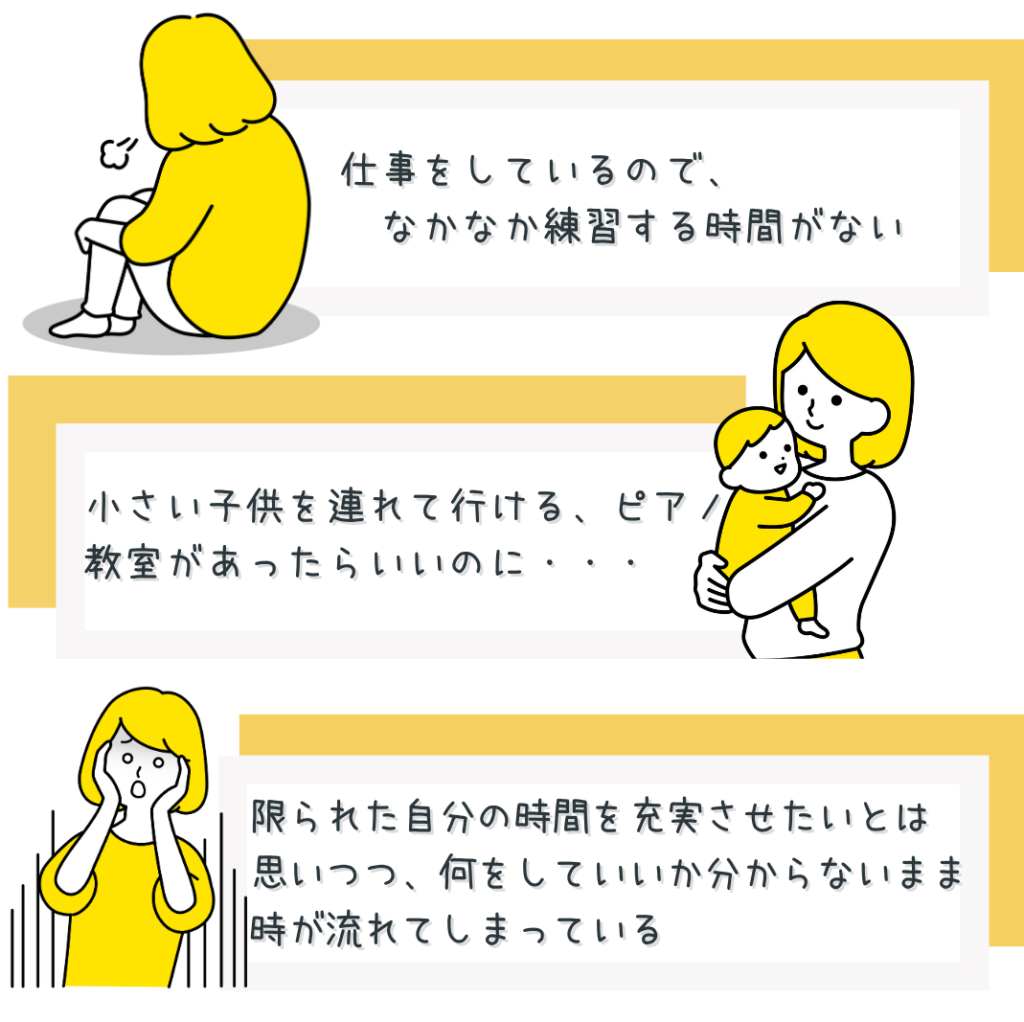 仕事をしていて練習する時間がない
小さい子供を連れて行けるピアノ教室
限られた自分の時間を充実させたい
何をしていいか分からないまま時が流れてしまう